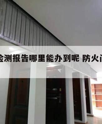 防火窗检测报告哪里能办到呢 防火门窗检测报告