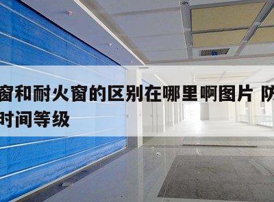 防火窗和耐火窗的区别在哪里啊图片 防火窗耐火时间等级