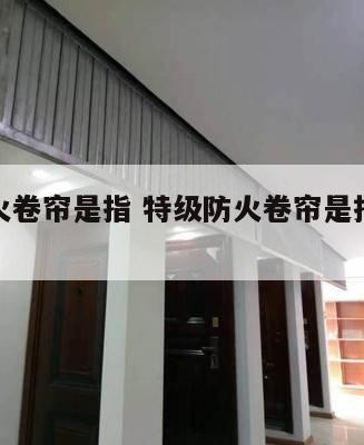 特级防火卷帘是指 特级防火卷帘是指用钢质材料