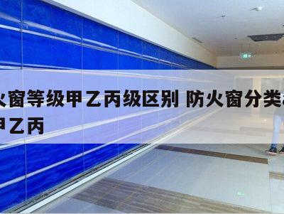 防火窗等级甲乙丙级区别 防火窗分类abc和甲乙丙