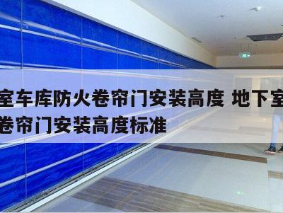 地下室车库防火卷帘门安装高度 地下室车库防火卷帘门安装高度标准