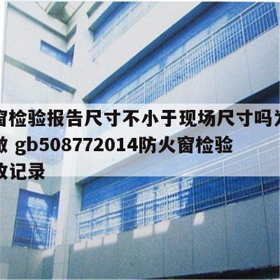 防火窗检验报告尺寸不小于现场尺寸吗为什么不能做 gb508772014防火窗检验批验收记录