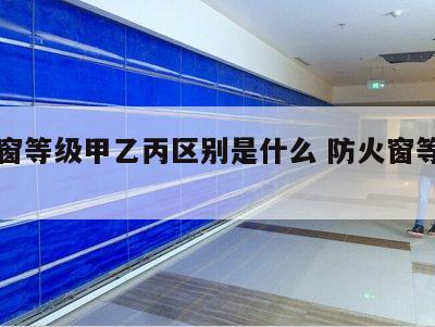 防火窗等级甲乙丙区别是什么 防火窗等级划分