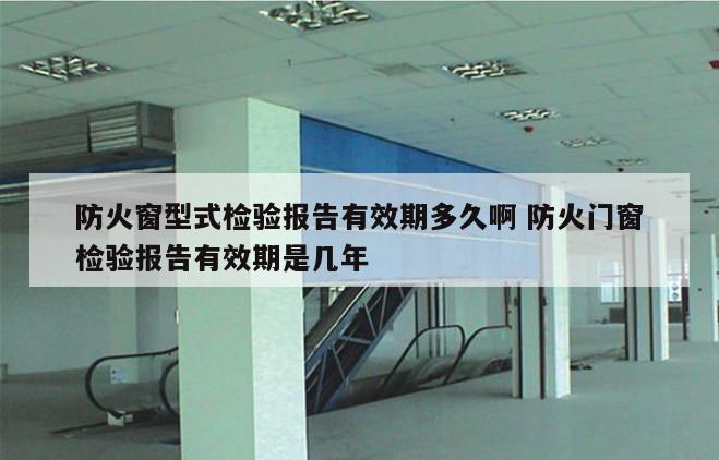 防火窗型式检验报告有效期多久啊 防火门窗检验报告有效期是几年