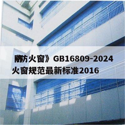 《防火窗》GB16809-2024
 防火窗规范最新标准2016
