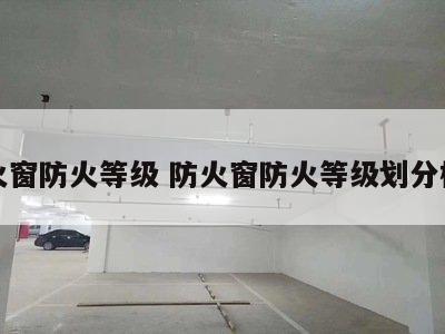 防火窗防火等级 防火窗防火等级划分标准